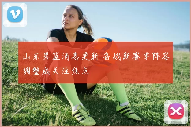 山东男篮消息更新 备战新赛季阵容调整成关注焦点