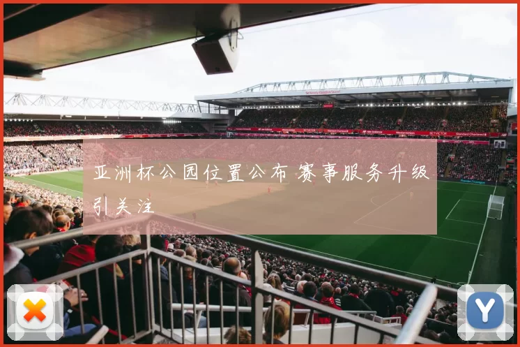 亚洲杯公园位置公布 赛事服务升级引关注