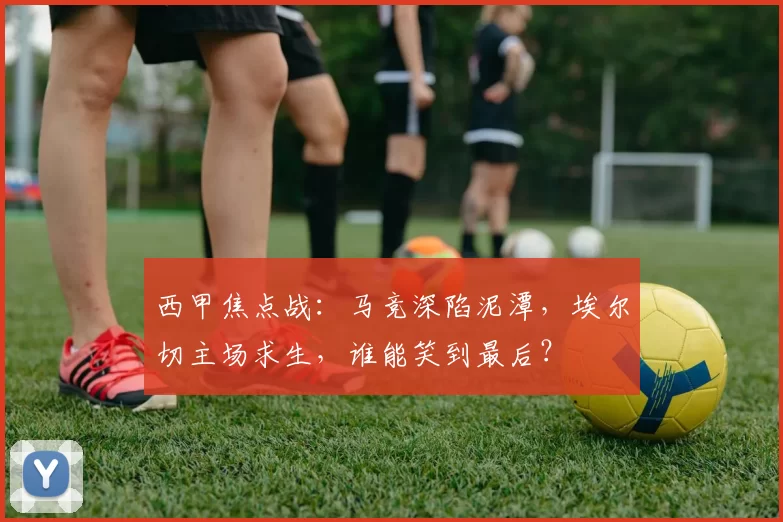 西甲焦点战：马竞深陷泥潭，埃尔切主场求生，谁能笑到最后？