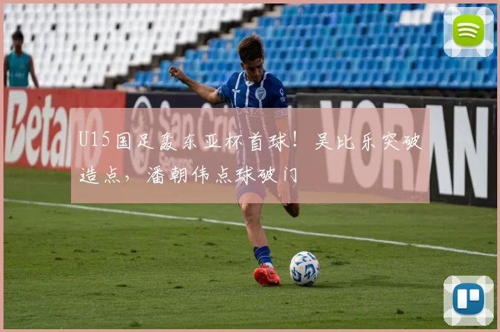 U15国足轰东亚杯首球！吴比乐突破造点，潘朝伟点球破门