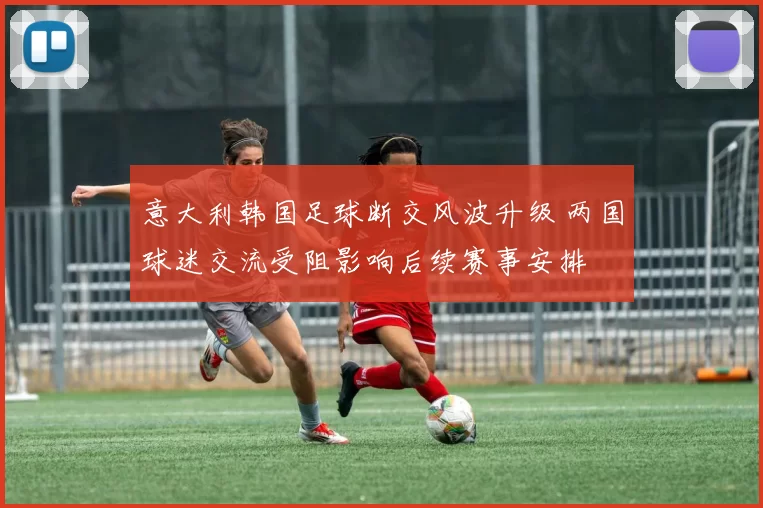 意大利韩国足球断交风波升级 两国球迷交流受阻影响后续赛事安排