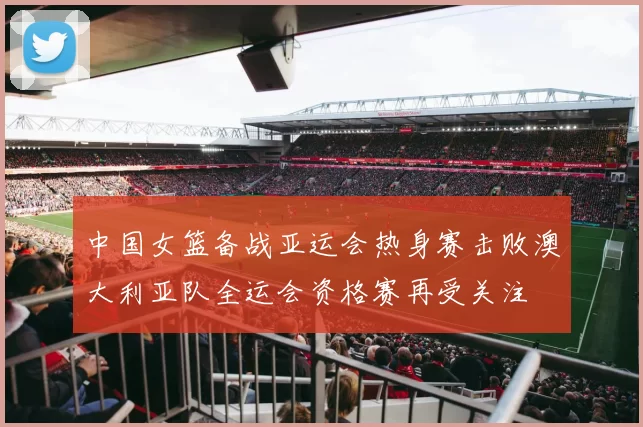 中国女篮备战亚运会热身赛击败澳大利亚队全运会资格赛再受关注