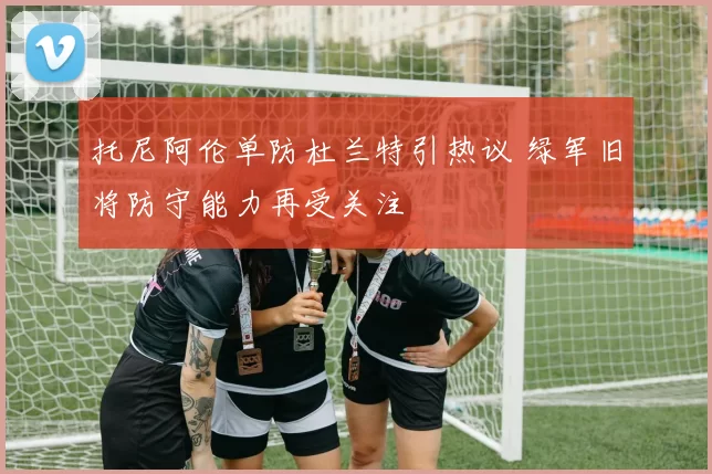 托尼阿伦单防杜兰特引热议 绿军旧将防守能力再受关注